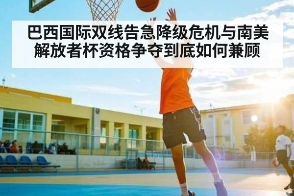 巴西国际双线告急降级危机与南美解放者杯资格争夺到底如何兼顾