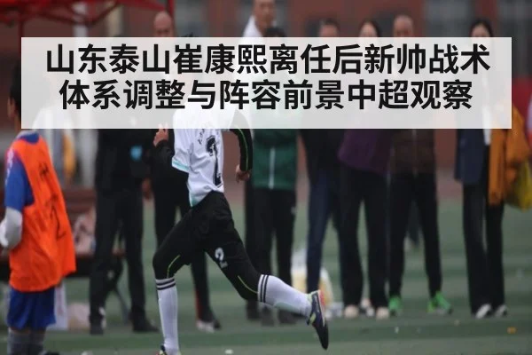 山东泰山崔康熙离任后新帅战术体系调整与阵容前景中超观察